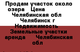 Продам участок около озера › Цена ­ 250 000 - Челябинская обл., Челябинск г. Недвижимость » Земельные участки аренда   . Челябинская обл.